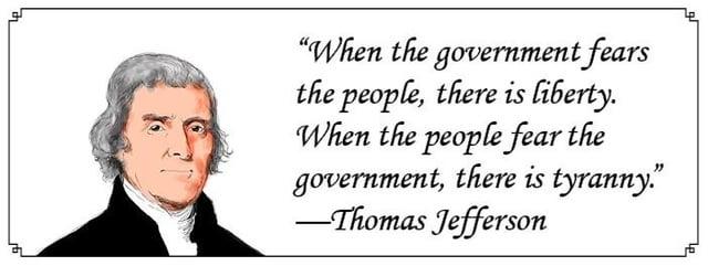 "When the government fears the people, there is liberty. When the people fear the government, there is tyranny." -Thomas Jefferson