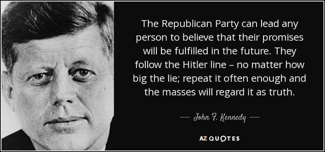 The Republican Party can lead any person to believe that their promises will be fulfilled in the future. They follow the Hitler line - no matter how big the lie; repeat it often enough and the masses will regard it as truth. John F. Kennedy AZ QUOTES