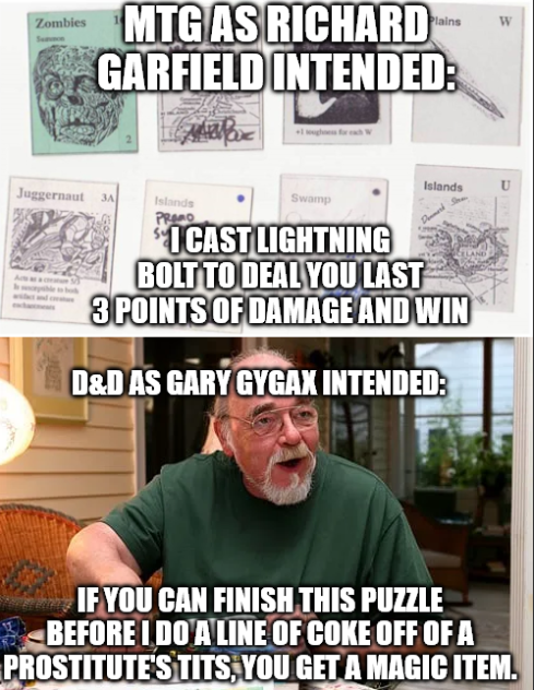 Zombies MTG AS RICHARD GARFIELD INTENDED: Juggernaut 3A Islands AIM Islands Swamp PRAMO "I CAST LIGHTNING BOLT TO DEAL YOU LAST 3 POINTS OF DAMAGE AND WIN D&D AS GARY GYGAX INTENDED: W IF YOU CAN FINISH THIS PUZZLE BEFORE I DO A LINE OF COKE OFF OF A PROSTITUTE'S T---, YOU GET A MAGIC ITEM.