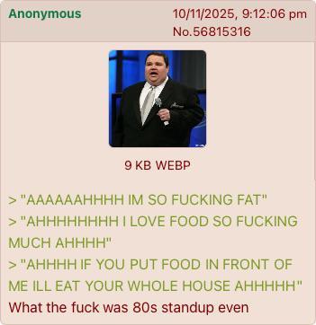 Anonymous 10/11/2025, 9:12:06 pm No.56815316 9 KB WEBP > "AAAAAAHHHH IM SO F------ FAT" > "AHHHHHHHH I LOVE FOOD SO F------ MUCH AHHHH" > "AHHHH IF YOU PUT FOOD IN FRONT OF ME ILL EAT YOUR WHOLE HOUSE AHHHHH" What the f--- was 80s standup even
