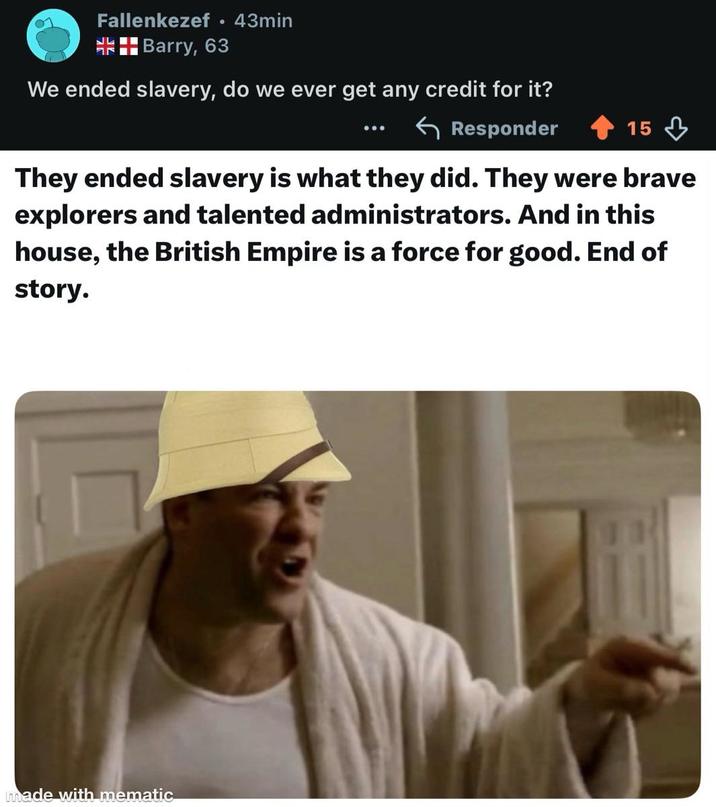 Fallenkezef • 43min مالد אר Barry, 63 We ended slavery, do we ever get any credit for it? Responder 15 They ended slavery is what they did. They were brave explorers and talented administrators. And in this house, the British Empire is a force for good. End of story. made with mematic
