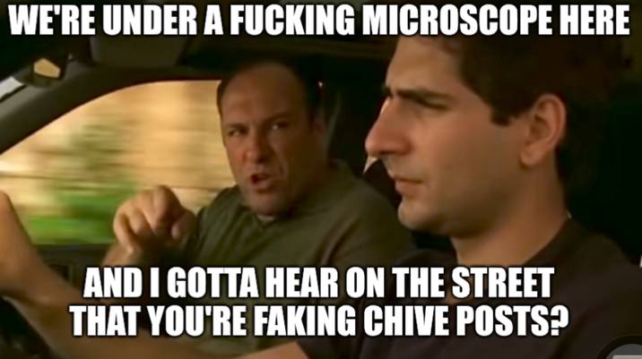 WE'RE UNDER A F------ MICROSCOPE HERE AND I GOTTA HEAR ON THE STREET THAT YOU'RE FAKING CHIVE POSTS?