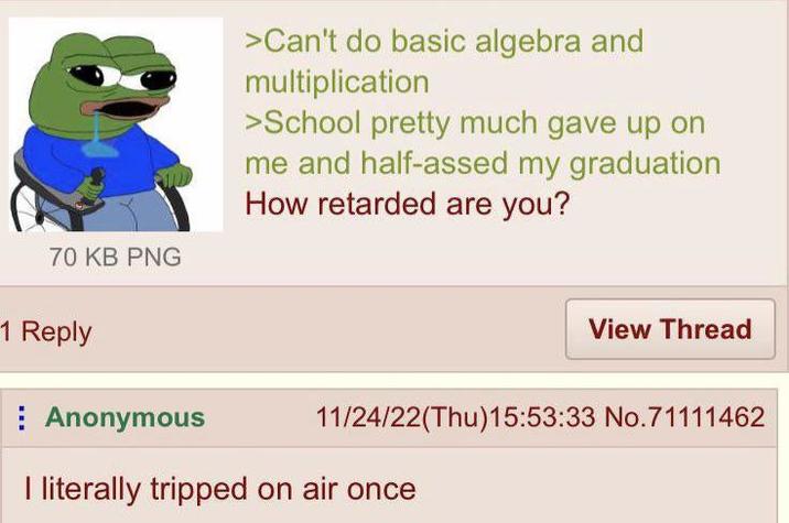 70 KB PNG >Can't do basic algebra and multiplication >School pretty much gave up on me and half-assed my graduation How retarded are you? 1 Reply Anonymous View Thread 11/24/22(Thu)15:53:33 No.71111462 I literally tripped on air once