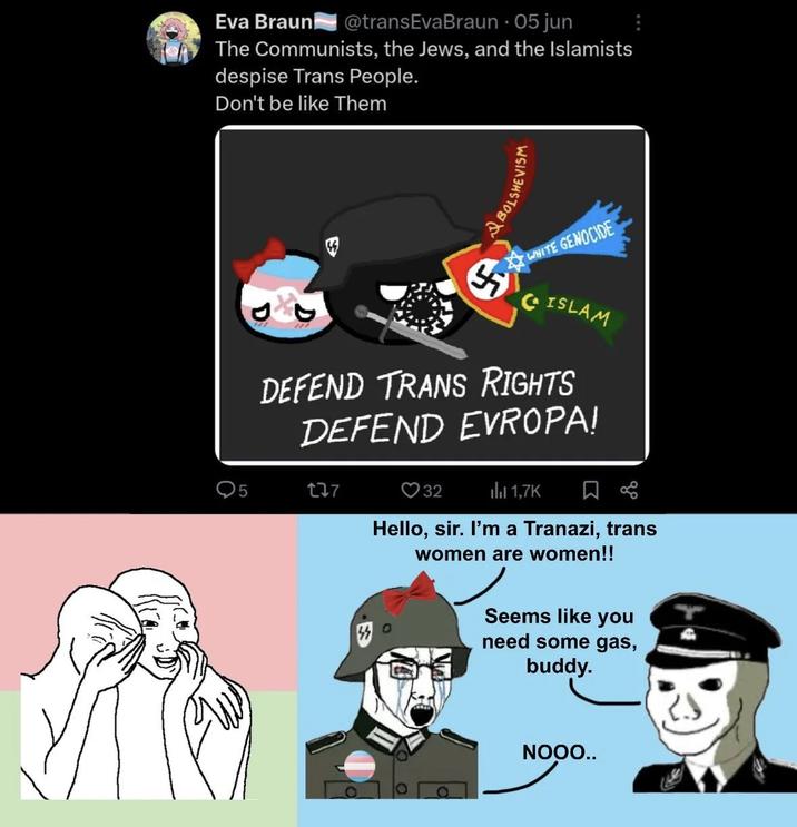 Eva Braun @transEva Braun • 05 jun The Communists, the Jews, and the Islamists despise Trans People. Don't be like Them 2 BOY WHITE GENOCIDE ISLAM DEFEND TRANS RIGHTS DEFEND EVROPA! 5 277 32 1,7K Hello, sir. I'm a Tranazi, trans women are women!! Seems like you need some gas, buddy. NOOO..
