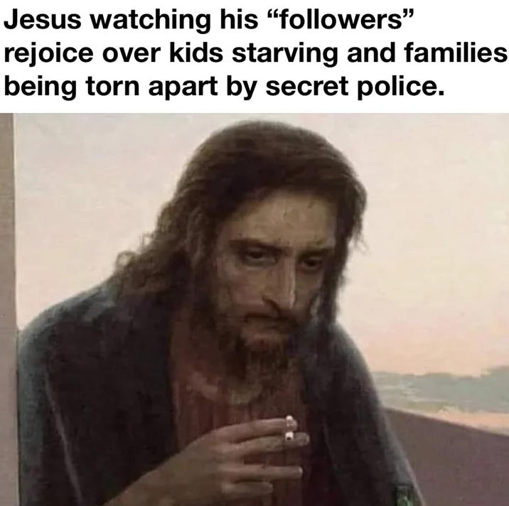 Jesus watching his "followers" rejoice over kids starving and families being torn apart by secret police.