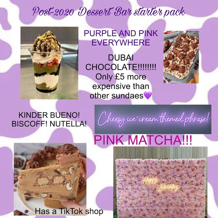 Post-2020 Dessert Bar starter pack PURPLE AND PINK EVERYWHERE DUBAI CHOCOLATE!!!!!!!! Only £5 more expensive than other sundaes KINDER BUENO! BISCOFF! NUTELLA! Cheesy i ice ice -cream themed phrase! PINK MATCHA!!! Has a Tik Tok shop Happy Birthday