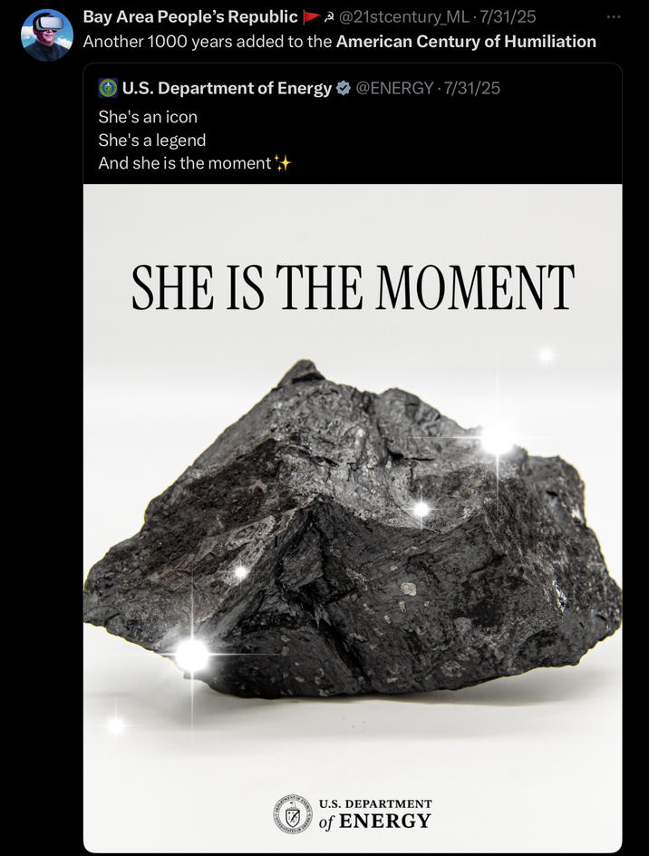 Bay Area People's Republic 3@21stcentury_ML • 7/31/25 Another 1000 years added to the American Century of Humiliation U.S. Department of Energy @ENERGY 7/31/25 She's an icon She's a legend And she is the moment +++ SHE IS THE MOMENT ITED STATE U.S. DEPARTMENT of ENERGY