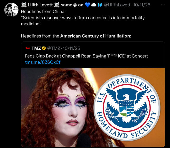 YES. I AM ALIVE. Lilith Lovett same @ on Headlines from China: @Lilith Lovett • 10/11/25 “Scientists discover ways to turn cancer cells into immortality medicine" Headlines from the American Century of Humiliation: TMZ TMZ @TMZ 10/11/25 Feds Clap Back at Chappell Roan Saying 'F**** ICE' at Concert tmz.me/8Z6OxCf DEPARTMENT 口 0 U.S. HOMELAND SECURITY