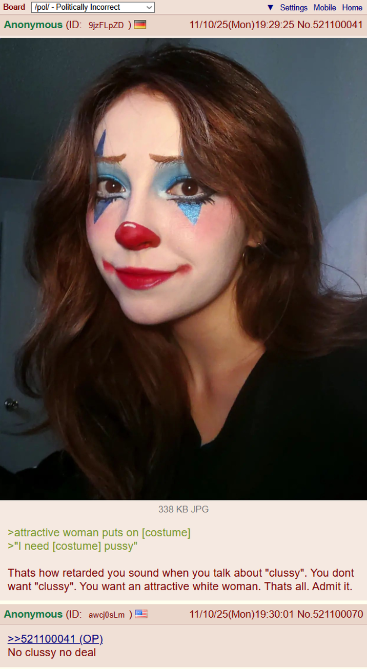 Board /pol/ - Politically Incorrect Anonymous (ID: 9jzFLpZD) | Settings Mobile Home 11/10/25(Mon)19:29:25 No.521100041 338 KB JPG >attractive woman puts on [costume] >"I need [costume] p----" Thats how retarded you sound when you talk about "clussy". You dont want "clussy". You want an attractive white woman. Thats all. Admit it. Anonymous (ID: awcj0sLm) >>521100041 (OP). No clussy no deal 11/10/25(Mon)19:30:01 No.521100070