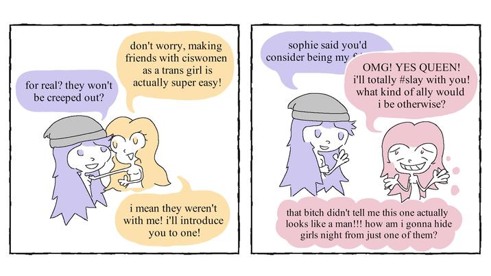 for real? they won't be creeped out? don't worry, making friends with ciswomen as a trans girl is actually super easy! sophie said you'd consider being my f OMG! YES QUEEN! i'll totally #slay with you! what kind of ally would i be otherwise? i mean they weren't with me! i'll introduce you to one! that bitch didn't tell me this one actually looks like a man!!! how am i gonna hide girls night from just one of them?