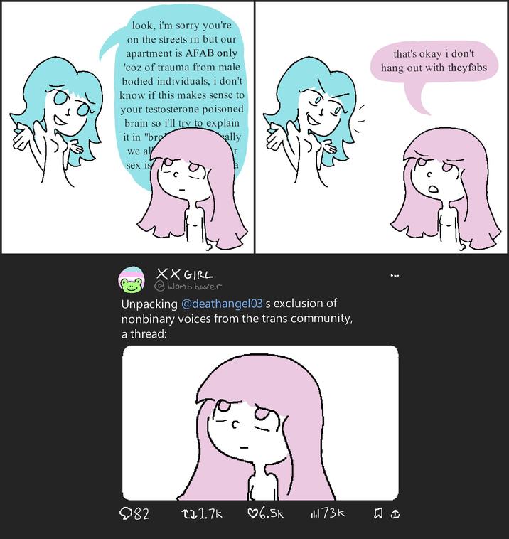 look, i'm sorry you're on the streets rn but our apartment is AFAB only 'coz of trauma from male bodied individuals, i don't know if this makes sense to your testosterone poisoned brain so i'll try to explain it in "bro" we al sex is ally \r that's okay i don't hang out with they fabs XX GIRL @Womb haver Unpacking @deathangel03's exclusion of nonbinary voices from the trans community, a thread: 082 +21.7k ♡6.5k 173K ㅁ -
