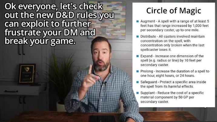 Ok everyone, let's check out the new D&D rules you can exploit to further frustrate your DM and break your game. Circle of Magic Augment - A spell with a range of at least 5 feet has that range increased by 1,000 feet per secondary caster, up to one mile. Distribute - All casters involved maintain concentration on the spell, with concentration only broken when the last spellcaster loses it. Expand - Increase one dimension of the spell (e.g. radius or line) by 10 feet per secondary caster. Prolong - Increase the duration of a spell to one hour, eight hours, or 24 hours. ■Safeguard - Protect a specific area inside the spell from its harmful effects. Supplant - Reduce the cost of a specific material component by 50 GP per secondary caster.