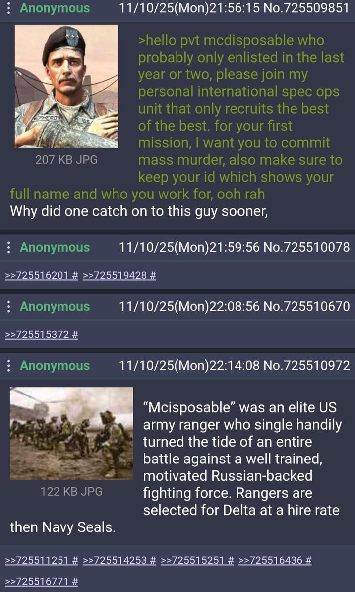 : Anonymous HEPHERD US 207 KB JPG 11/10/25(Mon)21:56:15 No.725509851 >hello pvt mcdisposable who probably only enlisted in the last year or two, please join my personal international spec ops unit that only recruits the best of the best. for your first mission, I want you to commit mass murder, also make sure to keep your id which shows your full name and who you work for, ooh rah Why did one catch on to this guy sooner, : Anonymous 11/10/25(Mon)21:59:56 No.725510078 >>725516201 # >>725519428 # : Anonymous >>725515372 # : Anonymous 122 KB JPG 11/10/25(Mon)22:08:56 No.725510670 11/10/25(Mon)22:14:08 No.725510972 "Mcisposable" was an elite US army ranger who single handily turned the tide of an entire battle against a well trained, motivated Russian-backed fighting force. Rangers are then Navy Seals. selected for Delta at a hire rate >>725511251 # >>725514253 # >>725515251 # >>725516436 # >>725516771 #