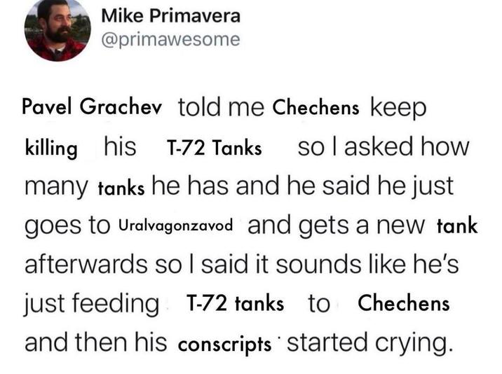 Mike Primavera @primawesome Pavel Grachev told me Chechens keep killing his T-72 Tanks so I asked how many tanks he has and he said he just goes to Uralvagonzavod and gets a new tank afterwards so I said it sounds like he's just feeding T-72 tanks to Chechens and then his conscripts started crying.