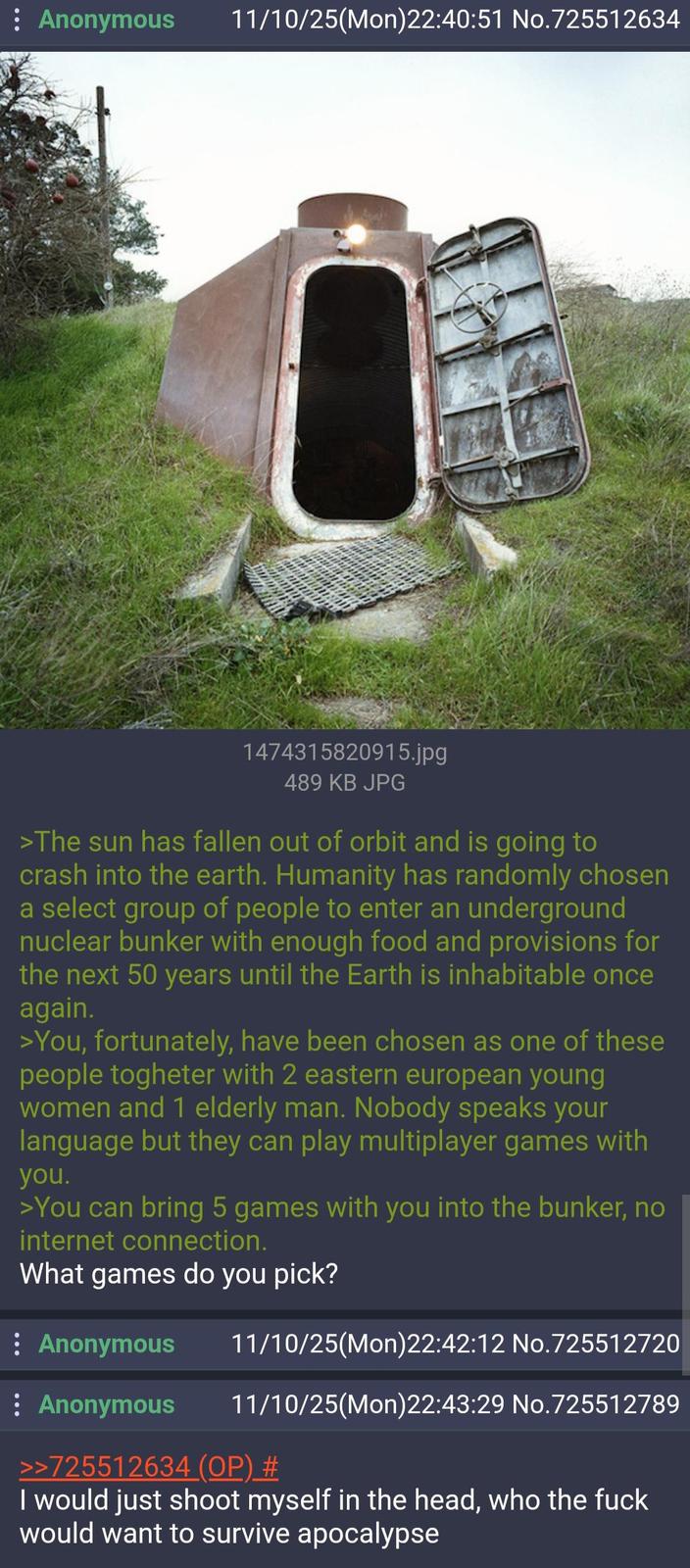 Anonymous 11/10/25(Mon)22:40:51 No.725512634 1474315820915.jpg 489 KB JPG >The sun has fallen out of orbit and is going to crash into the earth. Humanity has randomly chosen a select group of people to enter an underground nuclear bunker with enough food and provisions for the next 50 years until the Earth is inhabitable once again. >You, fortunately, have been chosen as one of these people togheter with 2 eastern european young women and 1 elderly man. Nobody speaks your language but they can play multiplayer games with you. >You can bring 5 games with you into the bunker, no internet connection. What games do you pick? : Anonymous : Anonymous 11/10/25(Mon)22:42:12 No.725512720 11/10/25(Mon)22:43:29 No.725512789 >>725512634 (OP) # I would just shoot myself in the head, who the f--- would want to survive apocalypse