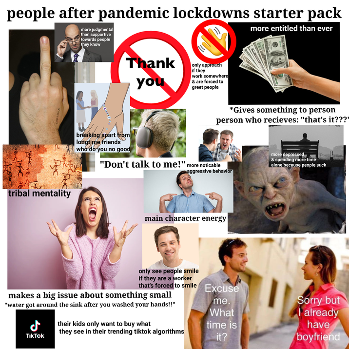 people after pandemic lockdowns starter pack more judgmental than supportive towards people they know more entitled than ever CINGHIALE tribal mentality Thank you only approach if they work somewhere & are forced to greet people breaking apart from longtime friends who do you no good SILINE *Gives something to person person who recieves: "that's it???' icia.net "Don't talk to me!" more noticable aggressive behavior main character energy only see people smile if they are a worker that's forced to smile Excuse makes a big issue about something small "water got around the sink after you washed your hands!!" me. What Ժ their kids only want to buy what they see in their trending tiktok algorithms TikTok time is it? more depressed & spending more time alone because people suck Sorry but I already have boyfriend
