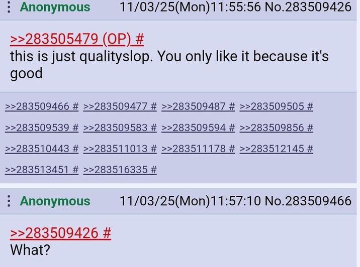 Anonymous 11/03/25(Mon) 11:55:56 No.283509426 >>283505479 (OP) # this is just qualityslop. You only like it because it's good >>283509466 # >>283509477 # >>283509487 # >>283509505 # >>283509539 # >>283509583 # >>283509594 # >>283509856 # >>283510443 # >>283511013 # >>283511178 # >>283512145 # >>283513451 # >>283516335 # Anonymous >>283509426 # What? 11/03/25(Mon)11:57:10 No.283509466