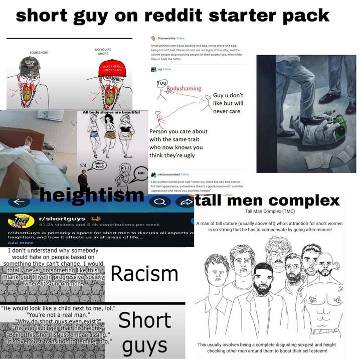 short guy on reddit starter pack YOUR SHORT NO YOU'RE HARRIS SHORT AMERICA MAKE A GREAT AGAIN fluoresensitive Follow Small penises aren't bad, balding isn't bad, being short isn't bad, being fat isn't bad. Physical traits are not signs of morality, and the sooner people stop mocking people for their bodies (yes, even when they're bad) the better. uxji Follow All body shapes are beautiful You Bodyshaming Person you care about with the same trait who now knows you think they're ugly Guy u don't like but will never care 5'4 mine too? NO! heightism r/shortguys cretaceousundead Follow Like another tumblr post said "when you make fun of a bad person for their appearance, somewhere there's a good person with a similar appearance who hears you and feels terrible". 41.2k visitors and 5.4k contributions per week r/ShortGuys is primarily a space for short men to discuss all aspects of heightism, and how it affects us in all areas of life.... See more I don't understand why somebody would hate on people based on something they can't change. I would totally never do someting like this! Thank god I live in progressive society where it's uncommon Racism "He would look like a child next to me, lol." "You're not a real man." "Why do short guys even exist?" His ego is bigger than his height." "Being this short is just embarrassing." "It's over, just transition to female, bro." Short guys tall men complex Tall Man Complex (TMC) A man of tall stature (usually above 6ft) who's attraction for short women is so strong that he has to compensate by going after minors! This usually involves being a complete disgusting sexpest and height checking other men around them to boost their self esteem!