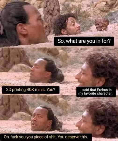 3D printing 40K minis. You? So, what are you in for? I said that Erebus is my favorite character. Oh, f--- you you p------------. You deserve this.