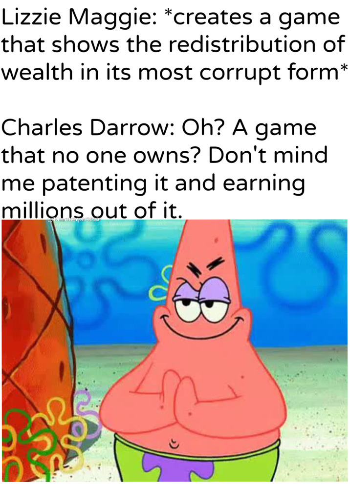 Lizzie Maggie: *creates a game that shows the redistribution of wealth in its most corrupt form* Charles Darrow: Oh? A game that no one owns? Don't mind me patenting it and earning millions out of it. Khantlerpartesar