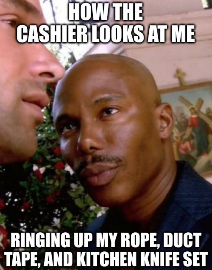 HOW THE CASHIER LOOKS AT ME RINGING UP MY ROPE, DUCT TAPE, AND KITCHEN KNIFE SET