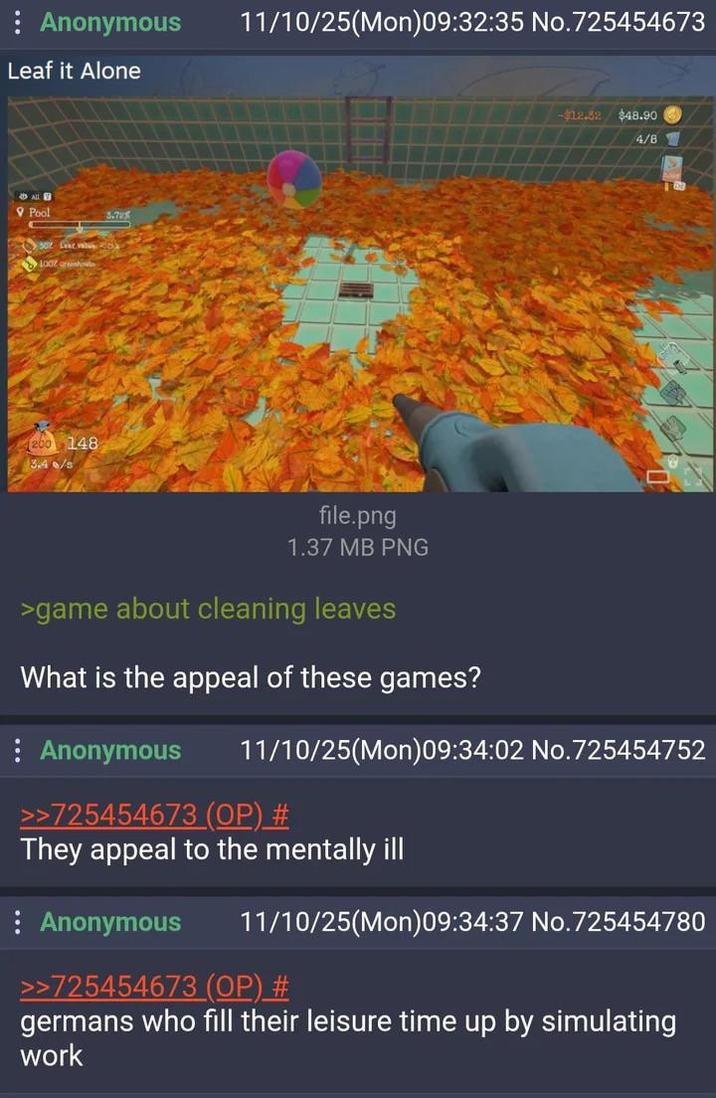 Anonymous 11/10/25(Mon)09:32:35 No.725454673 Leaf it Alone ALLG Pool 50% Evalu 200 148 3.4/s 3.785 -$12.52 $48.90 4/8 file.png 1.37 MB PNG >game about cleaning leaves What is the appeal of these games? : Anonymous 11/10/25(Mon)09:34:02 No.725454752 >>725454673 (OP) # They appeal to the mentally ill Anonymous 11/10/25(Mon)09:34:37 No.725454780 >>725454673 (OP) # germans who fill their leisure time up by simulating work