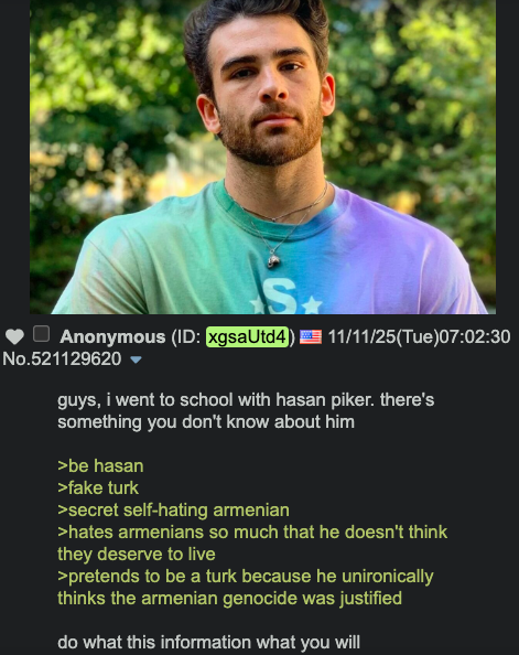 S ■ Anonymous (ID: xgsaUtd4) 11/11/25(Tue)07:02:30 No.521129620 ▼ guys, i went to school with hasan piker. there's something you don't know about him >be hasan >fake turk >secret self-hating armenian >hates armenians so much that he doesn't think they deserve to live >pretends to be a turk because he unironically thinks the armenian genocide was justified do what this information what you will
