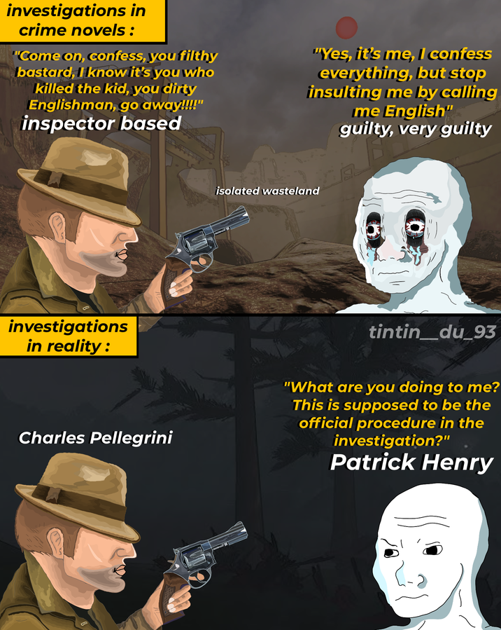 investigations in crime novels: "Come on, confess, you filthy bastard, I know it's you who killed the kid, you dirty Englishman, go away!!!!" inspector based "Yes, it's me, I confess everything, but stop insulting me by calling me English" guilty, very guilty investigations in reality: isolated wasteland tintin_du_93 Charles Pellegrini "What are you doing to me? This is supposed to be the official procedure in the investigation?" Patrick Henry