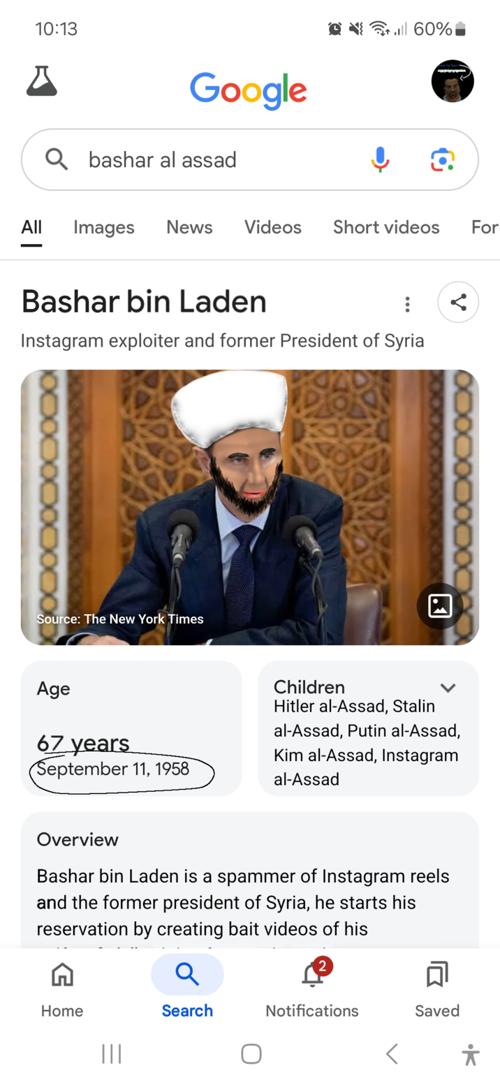 10:13 བ་ Google Q bashar al assad til 60% All Images News Videos Short videos For Bashar bin Laden Instagram exploiter and former President of Syria XXXXXXXXXXX Source: The New York Times Age Children ☑ Hitler al-Assad, Stalin al-Assad, Putin al-Assad, 67 years September 11, 1958 Kim al-Assad, Instagram al-Assad Overview Bashar bin Laden is a spammer of Instagram reels and the former president of Syria, he starts his reservation by creating bait videos of his 2 Q Home Search Notifications Saved ||| < *