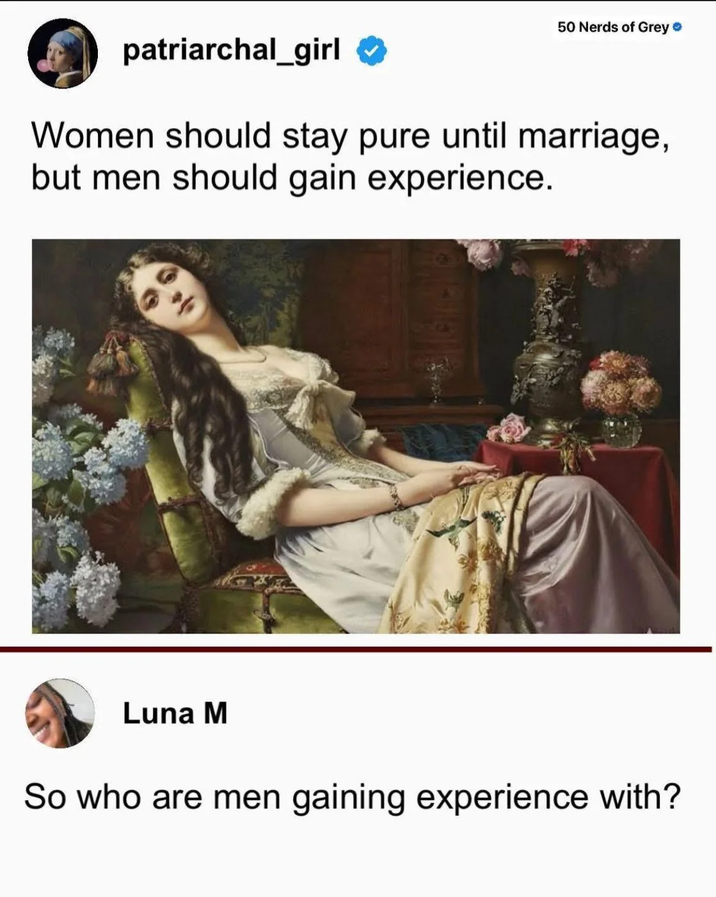 50 Nerds of Grey ❤ patriarchal_girl Women should stay pure until marriage, but men should gain experience. Luna M So who are men gaining experience with?