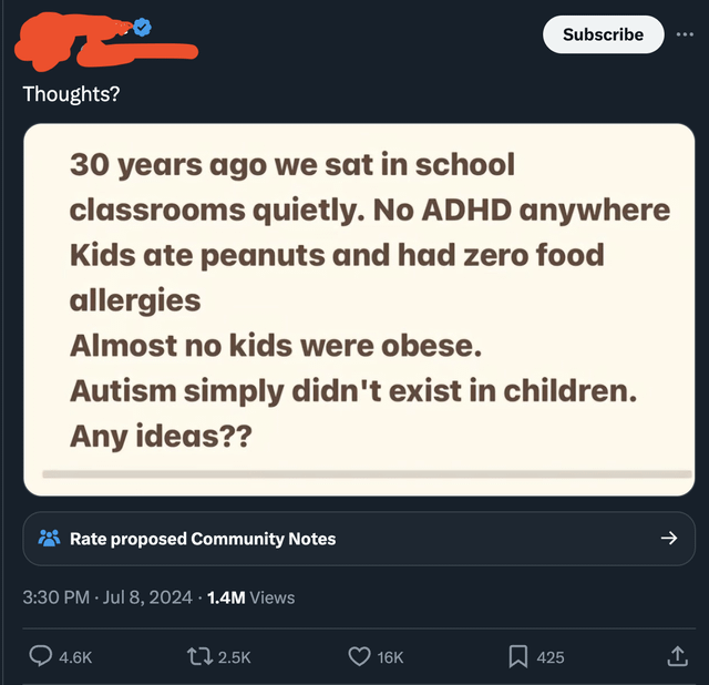 Subscribe Thoughts? 30 years ago we sat in school classrooms quietly. No ADHD anywhere Kids ate peanuts and had zero food allergies Almost no kids were obese. Autism simply didn't exist in children. Any ideas?? Rate proposed Community Notes 3:30 PM - Jul 8, 2024 - 1.4M Views 4.6K 2.5K 16K 425 ↑