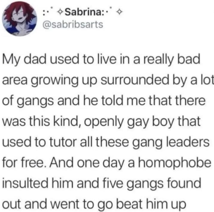 →Sabrina: @sabribsarts My dad used to live in a really bad area growing up surrounded by a lot of gangs and he told me that there was this kind, openly gay boy that used to tutor all these gang leaders for free. And one day a homophobe insulted him and five gangs found out and went to go beat him up