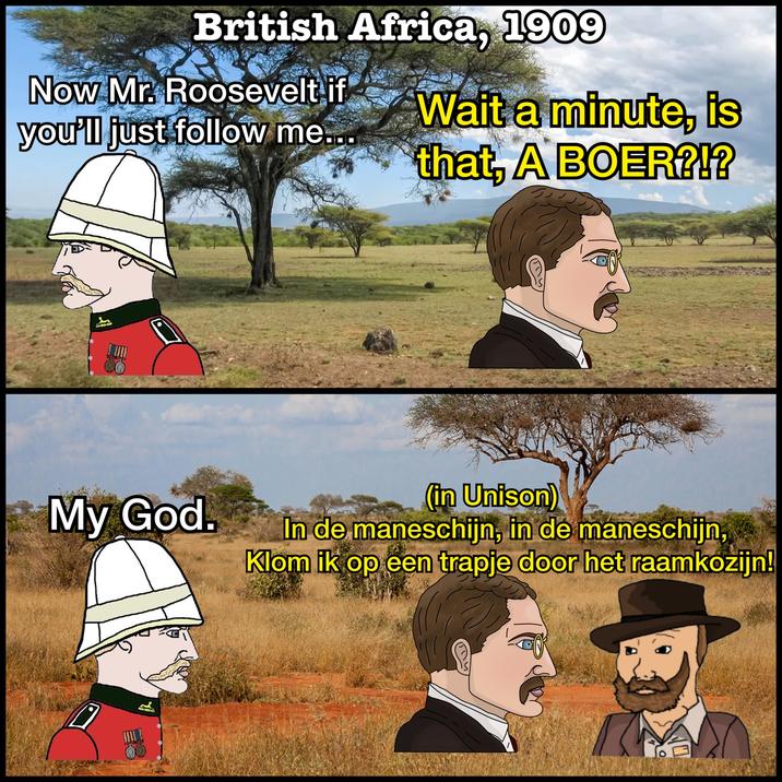 British Africa, 1909 Now Mr. Roosevelt if you'll just follow me... Wait a minute, is that, A BOER?!? My God. (in Unison) In de maneschijn, in de maneschijn, Klom ik op een trapje door het raamkozijn! 0