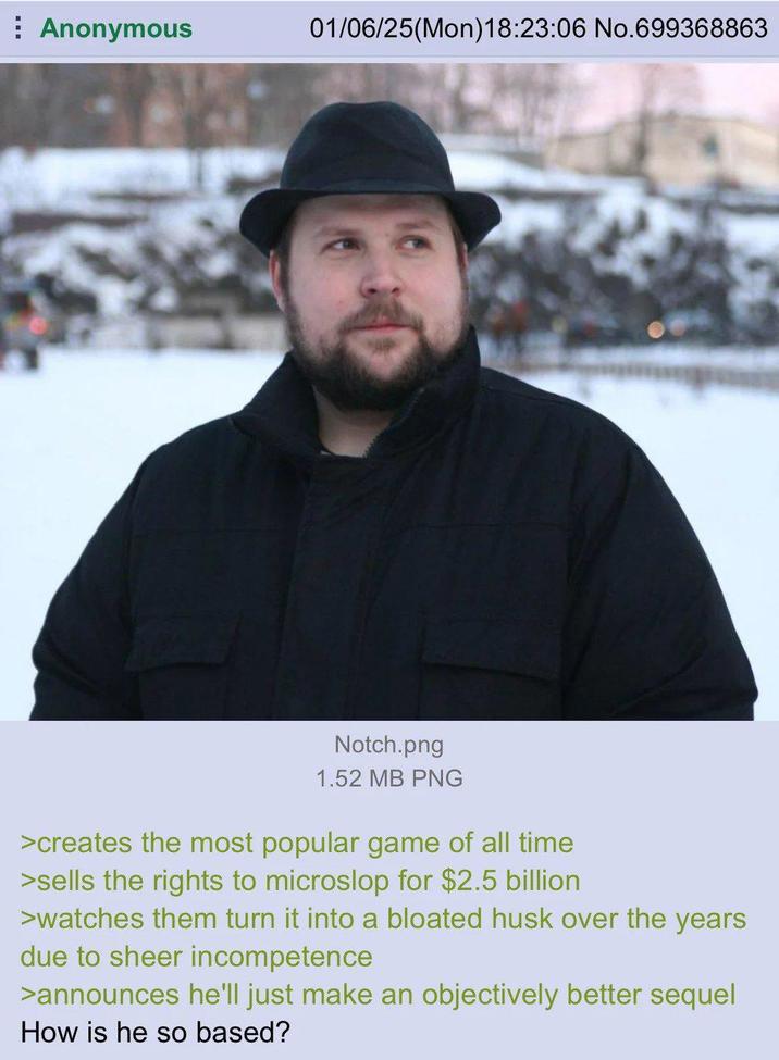 Anonymous 01/06/25(Mon) 18:23:06 No.699368863 Notch.png 1.52 MB PNG >creates the most popular game of all time >sells the rights to microslop for $2.5 billion >watches them turn it into a bloated husk over the years due to sheer incompetence >announces he'll just make an objectively better sequel How is he so based?