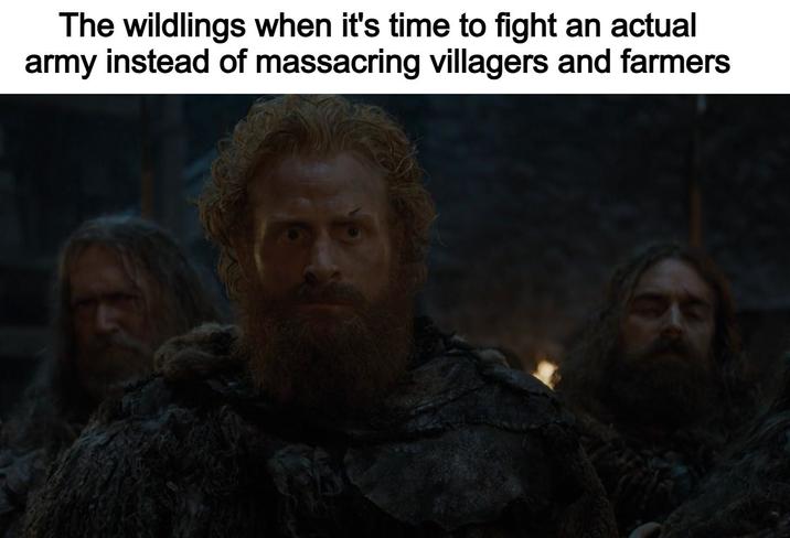 The wildlings when it's time to fight an actual army instead of massacring villagers and farmers