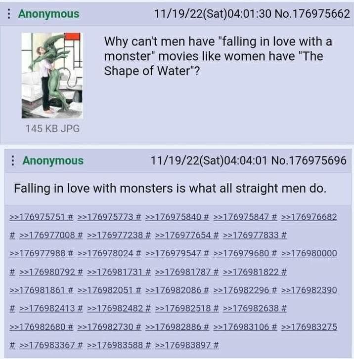 Anonymous 145 KB JPG Anonymous 11/19/22(Sat)04:01:30 No.176975662 Why can't men have "falling in love with a monster" movies like women have "The Shape of Water"? 11/19/22(Sat) 04:04:01 No.176975696 Falling in love with monsters is what all straight men do. >>176975751 # >>176975773 # >>176975840 # >>176975847 # >>176976682 # >>176977008 # >>176977238 # >>176977654 # >>176977833 # >>176977988 # >>176978024 # >>176979547 # >>176979680 # >>176980000 # >>176980792 # >>176981731 # >>176981787 # >>176981822 # >>176981861 # >>176982051 # >>176982086 # >>176982296 # >>176982390 # >>176982413 # >>176982482 # >>176982518 # >>176982638 # >>176982680 # >>176982730 # >>176982886 # >>176983106 # >>176983275 # >>176983367 # >>176983588 # >>176983897 #