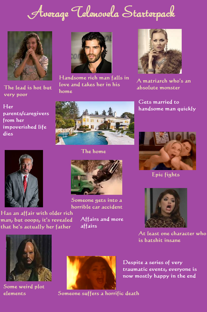 Average Telenovela Starterpack The lead is hot but very poor cont Handsome rich man falls in love and takes her in his home A matriarch who's an absolute monster Gets married to handsome man quickly parents/caregivers Her from her dies impoverished life The home Epic fights Someone gets into a horrible car accident Affairs and more affairs At least one character who is batshit insane Has an affair with older rich man, but ooops, it's revealed that he's actually her father Despite a series of very traumatic events, everyone is now mostly happy in the end Some weird plot elements Someone suffers a horrific death