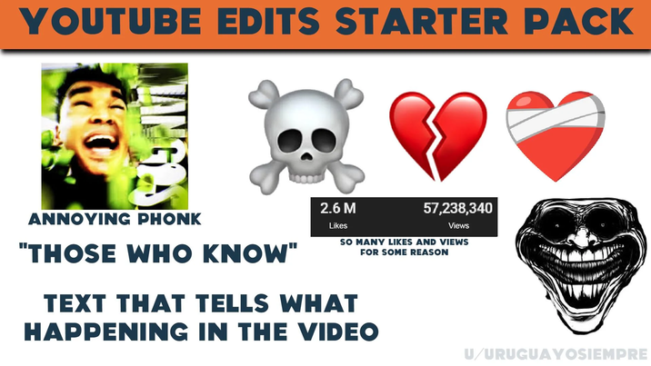 YOUTUBE EDITS STARTER PACK ANNOYING PHONK "THOSE WHO KNOW" 2.6 M Likes 57,238,340 Views SO MANY LIKES AND VIEWS TEXT THAT TELLS WHAT FOR SOME REASON HAPPENING IN THE VIDEO U/URUGUAYOSIEMPRE