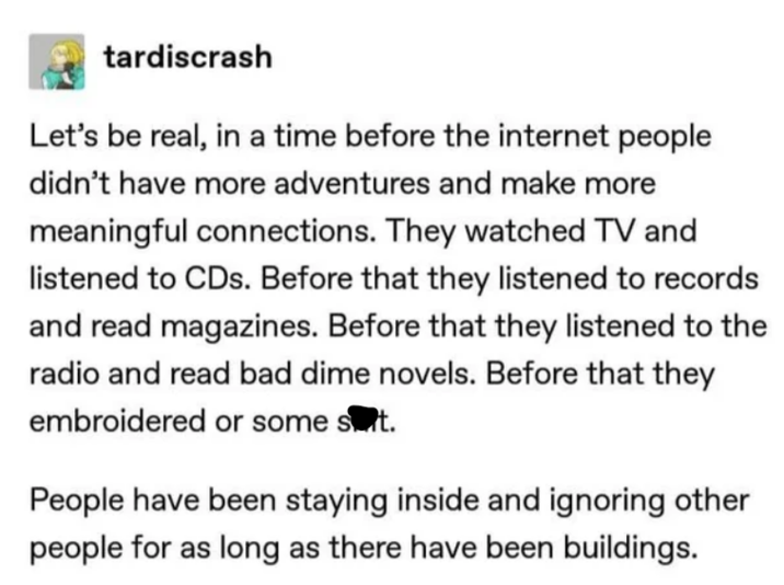 tardiscrash Let's be real, in a time before the internet people didn't have more adventures and make more meaningful connections. They watched TV and listened to CDs. Before that they listened to records and read magazines. Before that they listened to the radio and read bad dime novels. Before that they embroidered or some suit. People have been staying inside and ignoring other people for as long as there have been buildings.