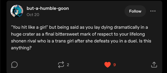 but-a-humble-goon Oct 20 Follow "You hit like a girl" but being said as you lay dying dramatically in a huge crater as a final bittersweet mark of respect to your lifelong shonen rival who is a trans girl after she defeats you in a duel. Is this anything? 22 9