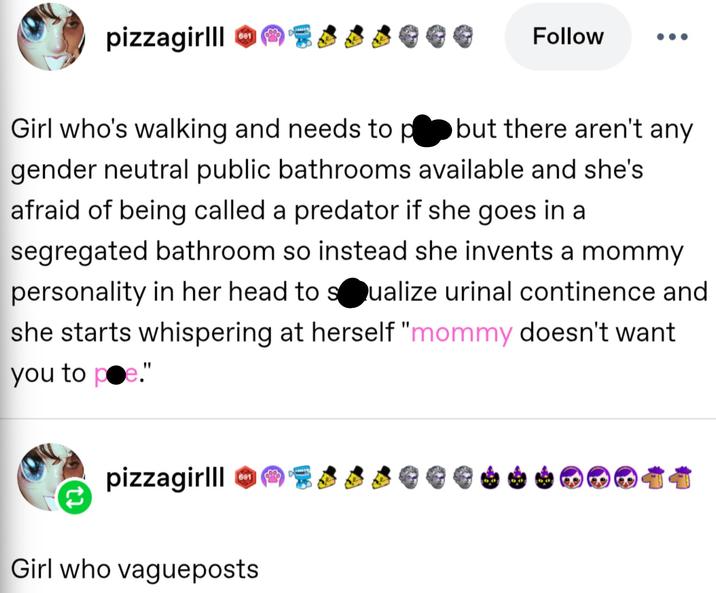 pizzagirlll Reblogged 601 601 pizzagirlll Essseee Follow ... Girl who's walking and needs to p--s but there aren't any gender neutral public bathrooms available and she's afraid of being called a predator if she goes in a segregated bathroom so instead she invents a mommy personality in her head to sexualize urinal continence and she starts whispering at herself "mommy doesn't want you to p-e." 601 pizzagirlll Esss Girl who vagueposts #pizza hood classics о 21 ↑