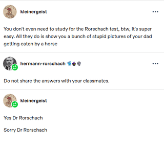 kleinergeist You don't even need to study for the Rorschach test, btw, it's super easy. All they do is show you a bunch of stupid pictures of your dad getting eaten by a horse hermann-rorschach Do not share the answers with your classmates. kleinergeist Yes Dr Rorschach Sorry Dr Rorschach