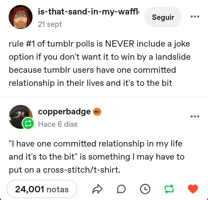 is-that-sand-in-my-waffl 21 sept Seguir ... rule #1 of tumblr polls is NEVER include a joke option if you don't want it to win by a landslide because tumblr users have one committed relationship in their lives and it's to the bit copperbadge Hace 6 días KEE "I have one committed relationship in my life and it's to the bit" is something I may have to put on a cross-stitch/t-shirt. 24,001 notas D