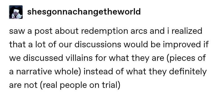 shesgonnachangetheworld saw a post about redemption arcs and i realized that a lot of our discussions would be improved if we discussed villains for what they are (pieces of a narrative whole) instead of what they definitely are not (real people on trial)