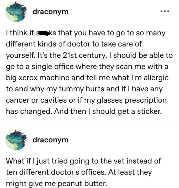 draconym I think it sks that you have to go to so many different kinds of doctor to take care of yourself. It's the 21st century. I should be able to go to a single office where they scan me with a big xerox machine and tell me what I'm allergic to and why my tummy hurts and if I have any cancer or cavities or if my glasses prescription has changed. And then I should get a sticker. draconym What if I just tried going to the vet instead of ten different doctor's offices. At least they might give me peanut butter.