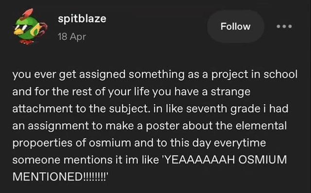 spitblaze 18 Apr Follow you ever get assigned something as a project in school and for the rest of your life you have a strange attachment to the subject. in like seventh grade i had an assignment to make a poster about the elemental propoerties of osmium and to this day everytime someone mentions it im like 'YEAAAAAAH OSMIUM MENTIONED!!!!!!!!!