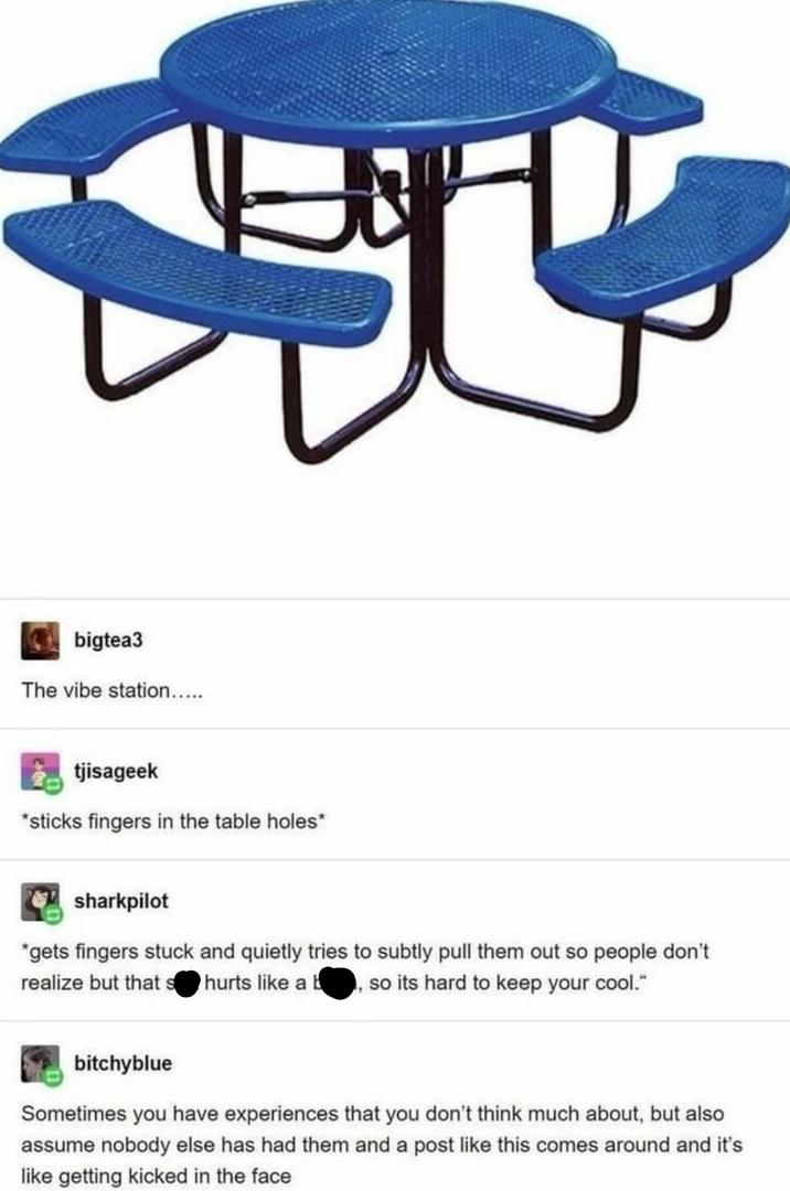 bigtea3 The vibe station..... tjisageek *sticks fingers in the table holes* sharkpilot *gets fingers stuck and quietly tries to subtly pull them out so people don't realize but that s hurts like a b, so its hard to keep your cool." bitchyblue Sometimes you have experiences that you don't think much about, but also assume nobody else has had them and a post like this comes around and it's like getting kicked in the face Source: vile-things