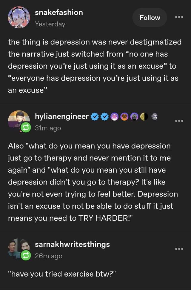 snakefashion Yesterday Follow the thing is depression was never destigmatized the narrative just switched from "no one has depression you're just using it as an excuse" to "everyone has depression you're just using it as an excuse" hylianengineer 31m ago Also "what do you mean you have depression just go to therapy and never mention it to me again" and "what do you mean you still have depression didn't you go to therapy? It's like you're not even trying to feel better. Depression isn't an excuse to not be able to do stuff it just means you need to TRY HARDER!" sarnakhwritesthings 26m ago "have you tried exercise btw?"