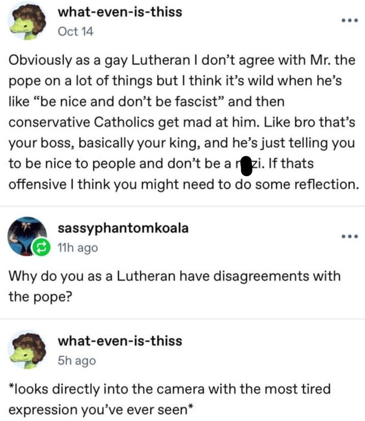 what-even-is-thiss Oct 14 Obviously as a gay Lutheran I don't agree with Mr. the pope on a lot of things but I think it's wild when he's like "be nice and don't be fascist" and then conservative Catholics get mad at him. Like bro that's your boss, basically your king, and he's just telling you to be nice to people and don't be a n-zi. If thats offensive I think you might need to do some reflection. sassyphantomkoala 11h ago Why do you as a Lutheran have disagreements with the pope? what-even-is-thiss 5h ago *looks directly into the camera with the most tired expression you've ever seen*