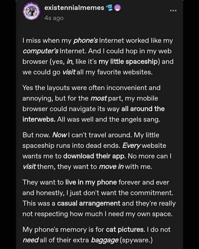 existennialmemes 4s ago I miss when my phone's Internet worked like my computer's Internet. And I could hop in my web browser (yes, in, like it's my little spaceship) and we could go visit all my favorite websites. Yes the layouts were often inconvenient and annoying, but for the most part, my mobile browser could navigate its way all around the interwebs. All was well and the angels sang. But now. Now I can't travel around. My little spaceship runs into dead ends. Every website wants me to download their app. No more can I visit them, they want to move in with me. They want to live in my phone forever and ever and honestly, I just don't want the commitment. This was a casual arrangement and they're really not respecting how much I need my own space. My phone's memory is for cat pictures. I do not need all of their extra baggage (spyware.)